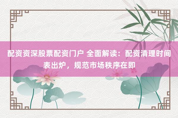 配资资深股票配资门户 全面解读：配资清理时间表出炉，规范市场秩序在即