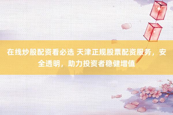 在线炒股配资看必选 天津正规股票配资服务，安全透明，助力投资者稳健增值