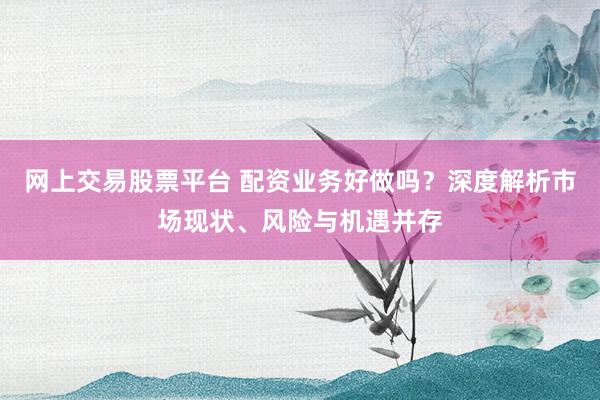 网上交易股票平台 配资业务好做吗？深度解析市场现状、风险与机遇并存