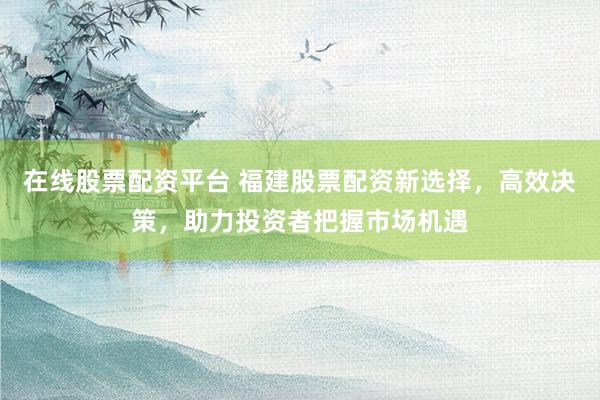 在线股票配资平台 福建股票配资新选择，高效决策，助力投资者把握市场机遇