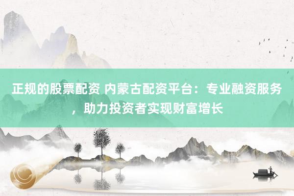 正规的股票配资 内蒙古配资平台：专业融资服务，助力投资者实现财富增长