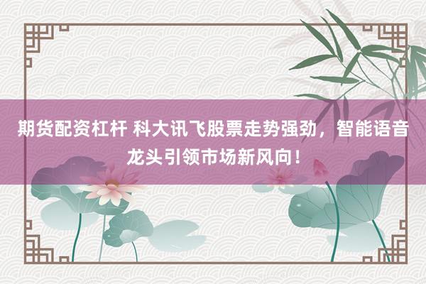期货配资杠杆 科大讯飞股票走势强劲，智能语音龙头引领市场新风向！
