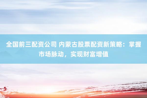 全国前三配资公司 内蒙古股票配资新策略：掌握市场脉动，实现财富增值