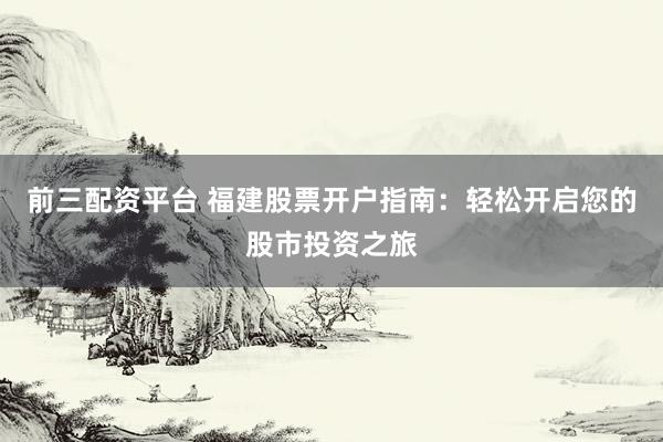 前三配资平台 福建股票开户指南：轻松开启您的股市投资之旅