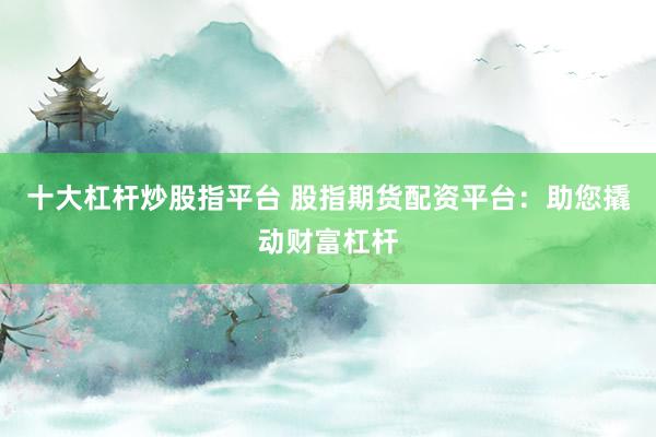 十大杠杆炒股指平台 股指期货配资平台：助您撬动财富杠杆
