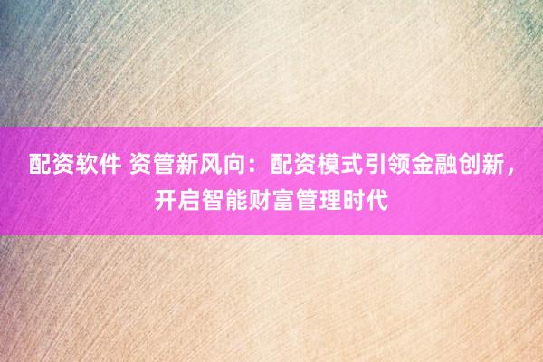 配资软件 资管新风向：配资模式引领金融创新，开启智能财富管理时代