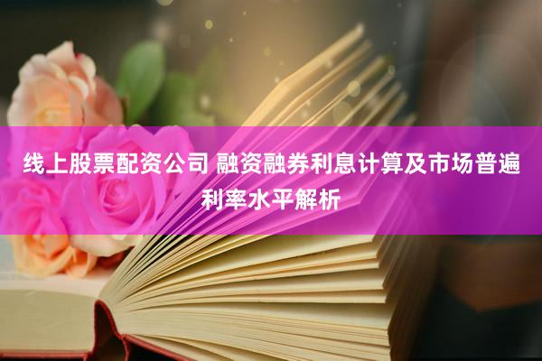 线上股票配资公司 融资融券利息计算及市场普遍利率水平解析