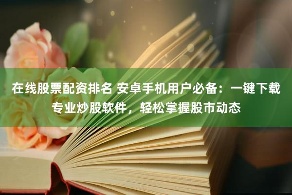 在线股票配资排名 安卓手机用户必备：一键下载专业炒股软件，轻松掌握股市动态