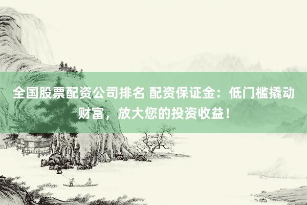 全国股票配资公司排名 配资保证金：低门槛撬动财富，放大您的投资收益！