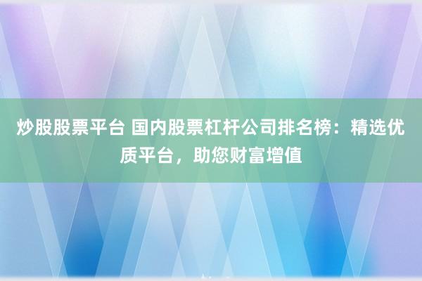 炒股股票平台 国内股票杠杆公司排名榜：精选优质平台，助您财富增值