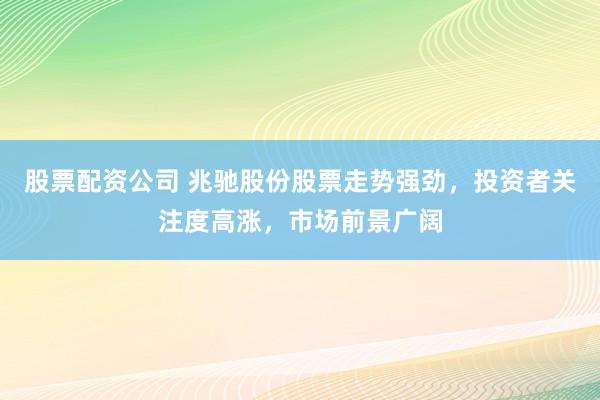 股票配资公司 兆驰股份股票走势强劲，投资者关注度高涨，市场前景广阔