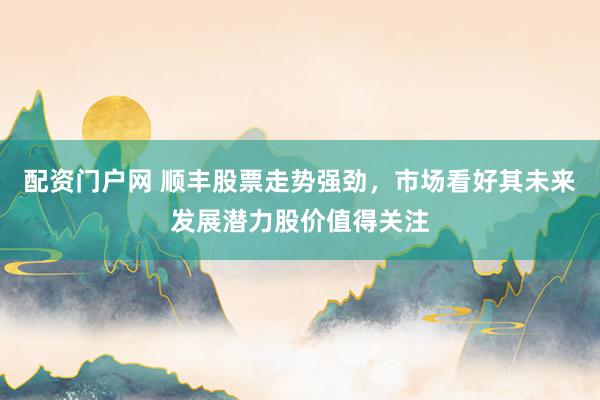 配资门户网 顺丰股票走势强劲，市场看好其未来发展潜力股价值得关注