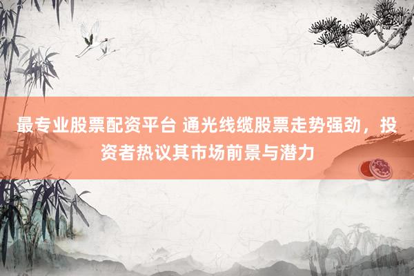 最专业股票配资平台 通光线缆股票走势强劲，投资者热议其市场前景与潜力