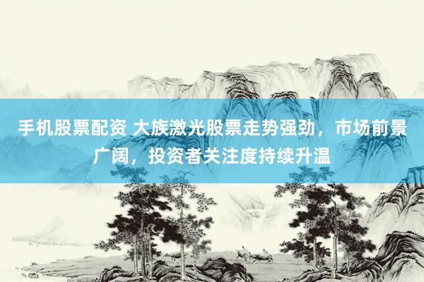 手机股票配资 大族激光股票走势强劲，市场前景广阔，投资者关注度持续升温