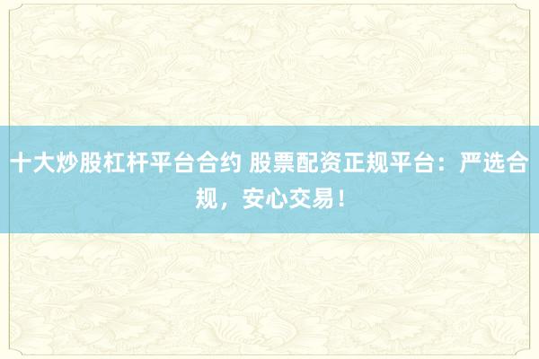 十大炒股杠杆平台合约 股票配资正规平台：严选合规，安心交易！