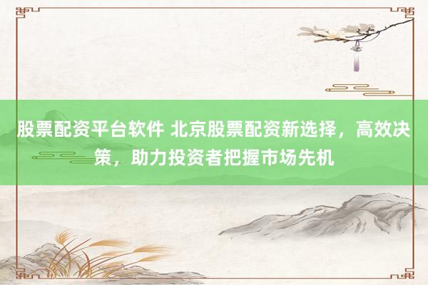 股票配资平台软件 北京股票配资新选择，高效决策，助力投资者把握市场先机