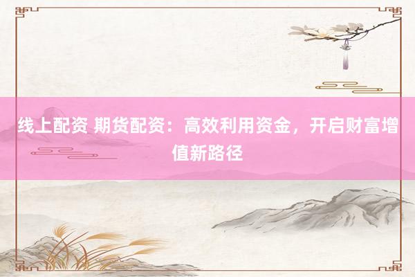 线上配资 期货配资：高效利用资金，开启财富增值新路径