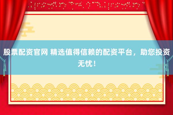 股票配资官网 精选值得信赖的配资平台，助您投资无忧！