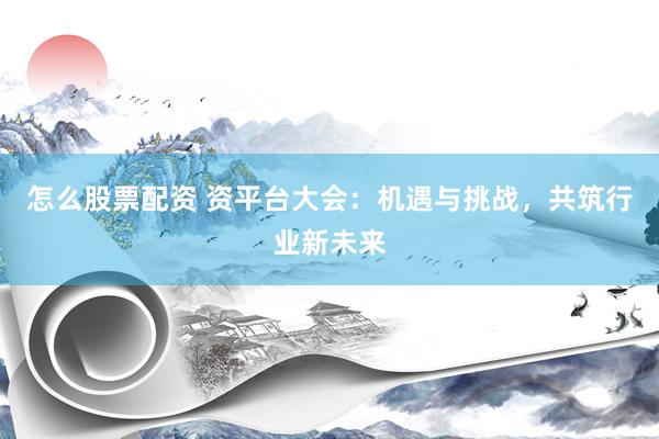 怎么股票配资 资平台大会：机遇与挑战，共筑行业新未来
