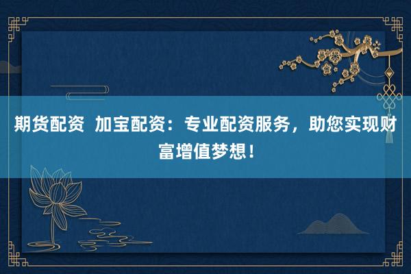 期货配资  加宝配资：专业配资服务，助您实现财富增值梦想！