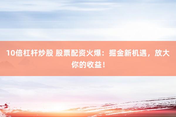 10倍杠杆炒股 股票配资火爆：掘金新机遇，放大你的收益！