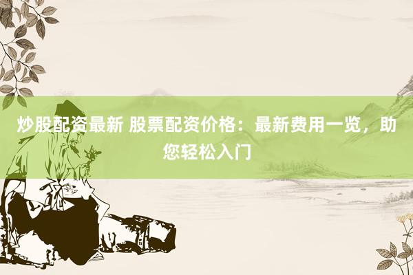 炒股配资最新 股票配资价格：最新费用一览，助您轻松入门