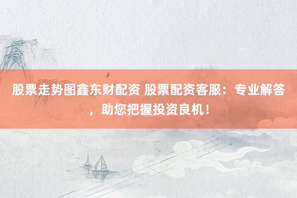 股票走势图鑫东财配资 股票配资客服：专业解答，助您把握投资良机！