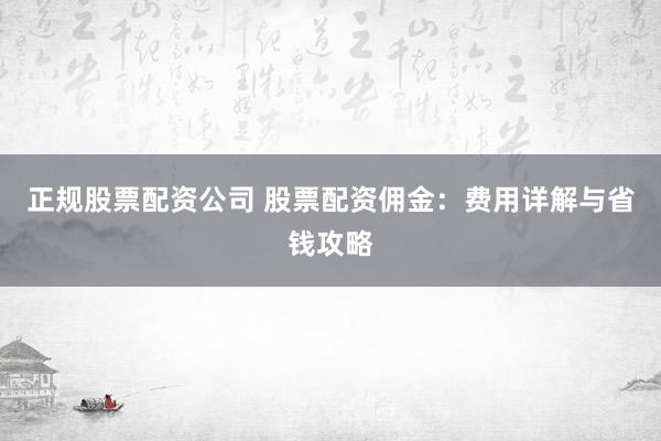 正规股票配资公司 股票配资佣金：费用详解与省钱攻略