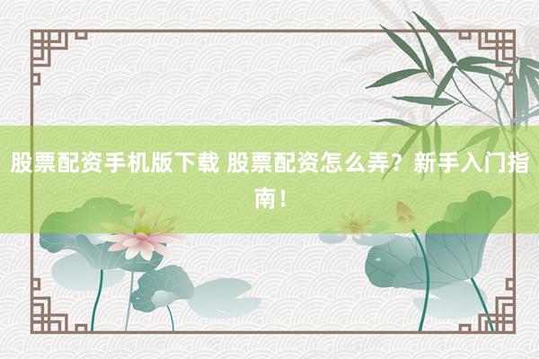 股票配资手机版下载 股票配资怎么弄？新手入门指南！