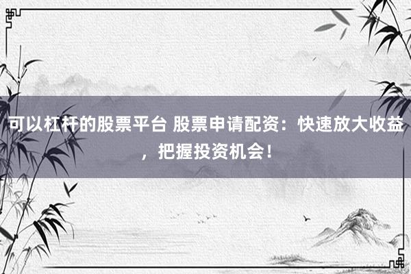 可以杠杆的股票平台 股票申请配资：快速放大收益，把握投资机会！