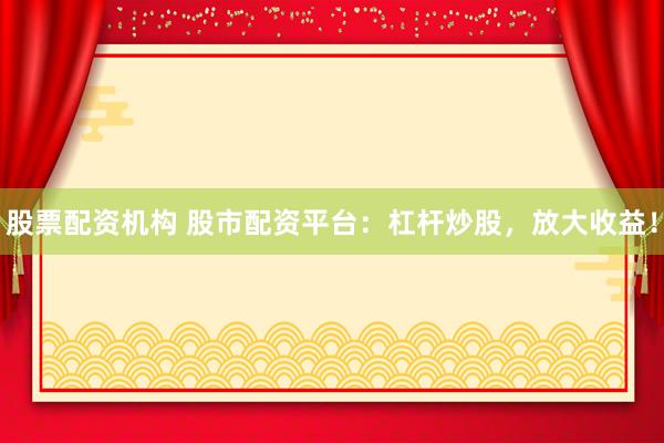 股票配资机构 股市配资平台：杠杆炒股，放大收益！