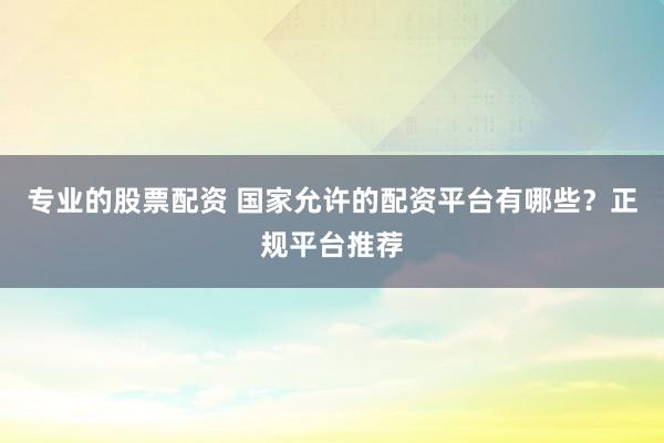 专业的股票配资 国家允许的配资平台有哪些？正规平台推荐