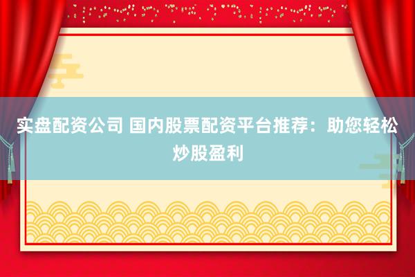 实盘配资公司 国内股票配资平台推荐：助您轻松炒股盈利