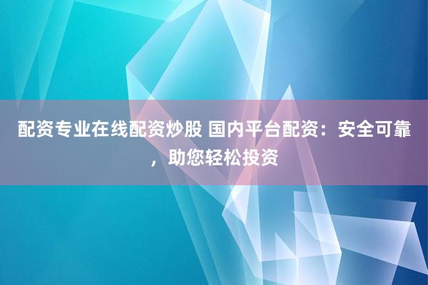 配资专业在线配资炒股 国内平台配资：安全可靠，助您轻松投资