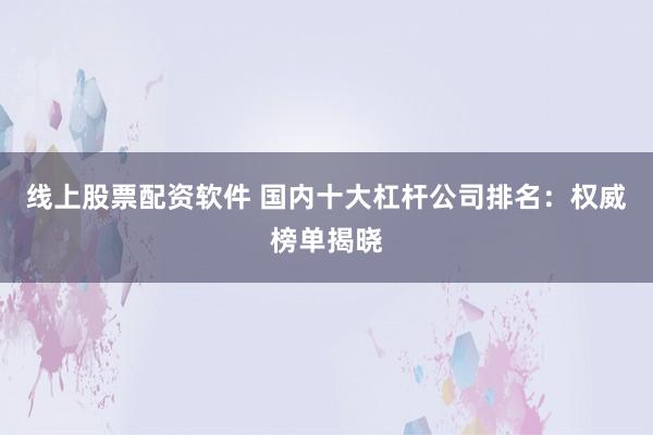 线上股票配资软件 国内十大杠杆公司排名：权威榜单揭晓