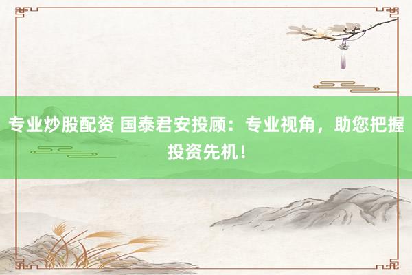 专业炒股配资 国泰君安投顾：专业视角，助您把握投资先机！