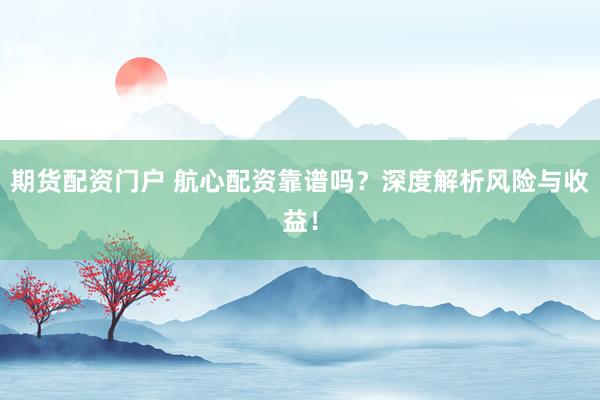 期货配资门户 航心配资靠谱吗？深度解析风险与收益！