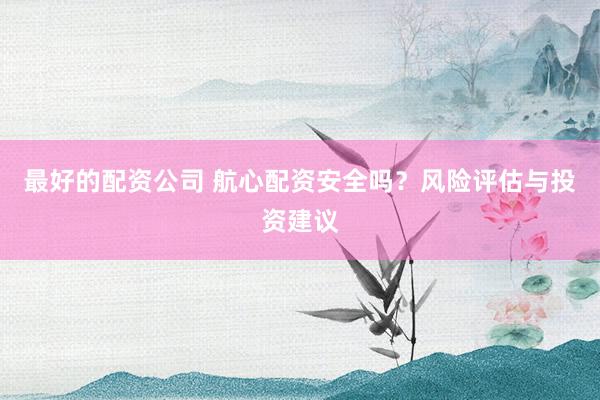 最好的配资公司 航心配资安全吗？风险评估与投资建议