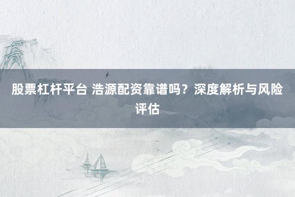 股票杠杆平台 浩源配资靠谱吗？深度解析与风险评估