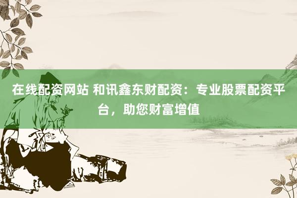在线配资网站 和讯鑫东财配资：专业股票配资平台，助您财富增值