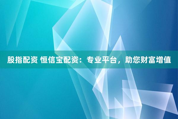 股指配资 恒信宝配资：专业平台，助您财富增值