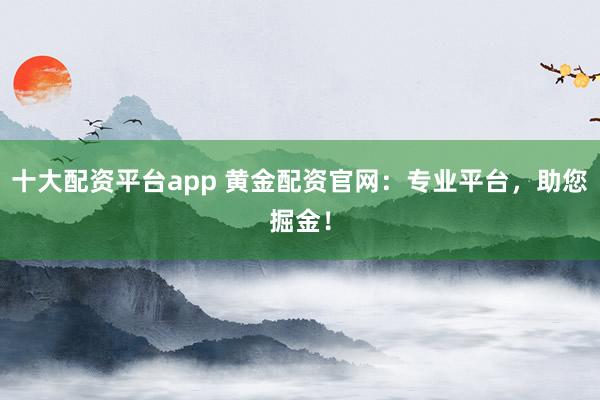 十大配资平台app 黄金配资官网：专业平台，助您掘金！