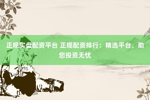 正规实盘配资平台 正规配资排行：精选平台，助您投资无忧