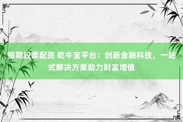 短期股票配资 乾牛宝平台：创新金融科技，一站式解决方案助力财富增值