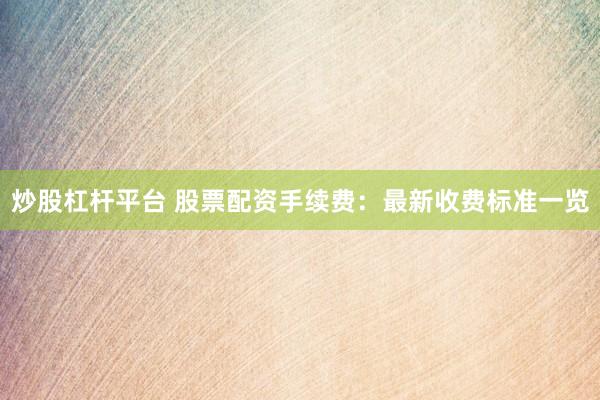 炒股杠杆平台 股票配资手续费：最新收费标准一览