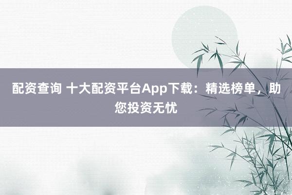 配资查询 十大配资平台App下载：精选榜单，助您投资无忧