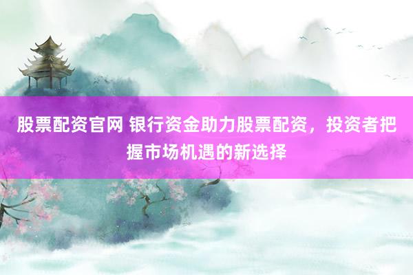 股票配资官网 银行资金助力股票配资，投资者把握市场机遇的新选择