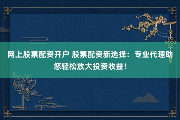 网上股票配资开户 股票配资新选择：专业代理助您轻松放大投资收益！