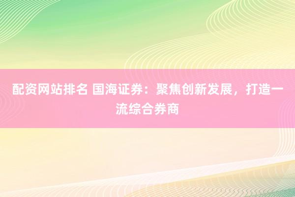 配资网站排名 国海证券：聚焦创新发展，打造一流综合券商