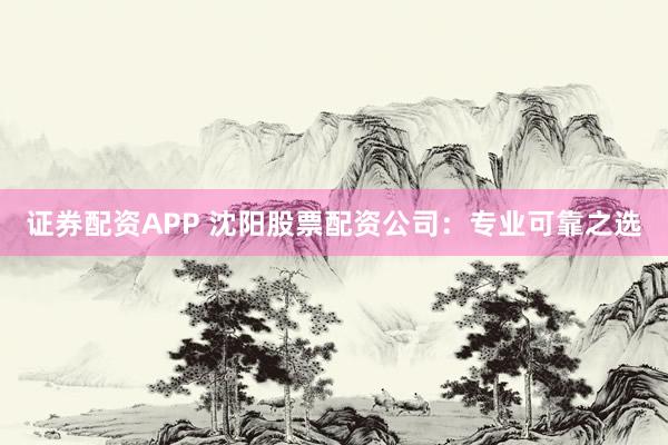 证券配资APP 沈阳股票配资公司：专业可靠之选